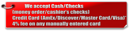We accept Cash/Checks(money order/cashier’s checks) Credit Card (AmEx/Discover/Master Card/Visa)* 4% fee on any manually entered card